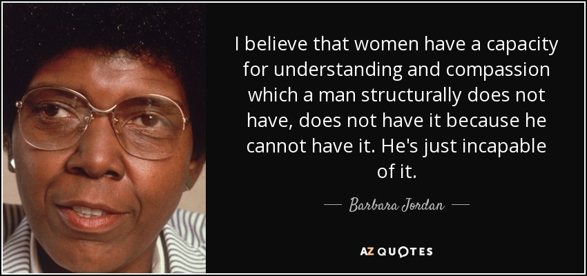 I believe that women have a capacity for understanding and compassion which a man structurally does not have, does not have it because he cannot have it. He's just incapable of it. - Barbara Jordan