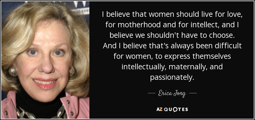I believe that women should live for love, for motherhood and for intellect, and I believe we shouldn't have to choose. And I believe that's always been difficult for women, to express themselves intellectually, maternally, and passionately. - Erica Jong