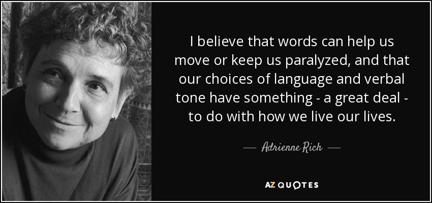 I believe that words can help us move or keep us paralyzed, and that our choices of language and verbal tone have something - a great deal - to do with how we live our lives. - Adrienne Rich