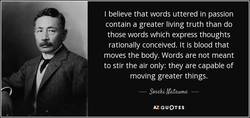 I believe that words uttered in passion contain a greater living truth than do those words which express thoughts rationally conceived. It is blood that moves the body. Words are not meant to stir the air only: they are capable of moving greater things. - Soseki Natsume