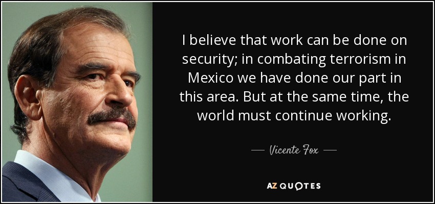 I believe that work can be done on security; in combating terrorism in Mexico we have done our part in this area. But at the same time, the world must continue working. - Vicente Fox