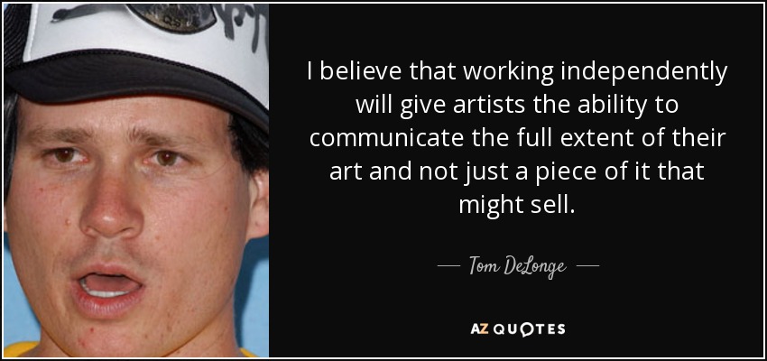 I believe that working independently will give artists the ability to communicate the full extent of their art and not just a piece of it that might sell. - Tom DeLonge