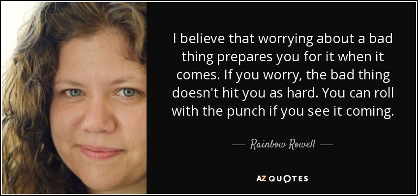 I believe that worrying about a bad thing prepares you for it when it comes. If you worry, the bad thing doesn't hit you as hard. You can roll with the punch if you see it coming. - Rainbow Rowell