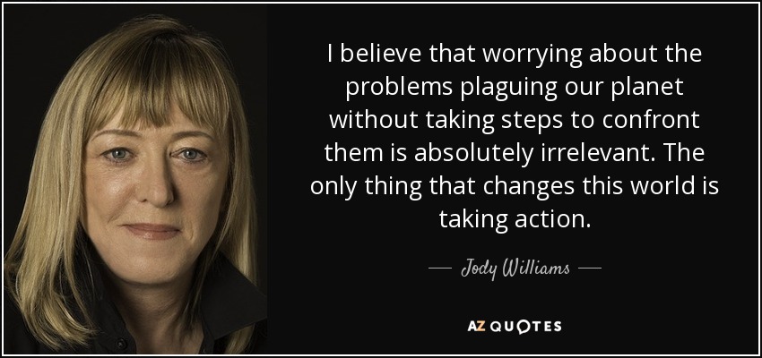 I believe that worrying about the problems plaguing our planet without taking steps to confront them is absolutely irrelevant. The only thing that changes this world is taking action. - Jody Williams