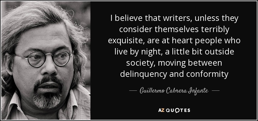 I believe that writers, unless they consider themselves terribly exquisite, are at heart people who live by night, a little bit outside society, moving between delinquency and conformity - Guillermo Cabrera Infante