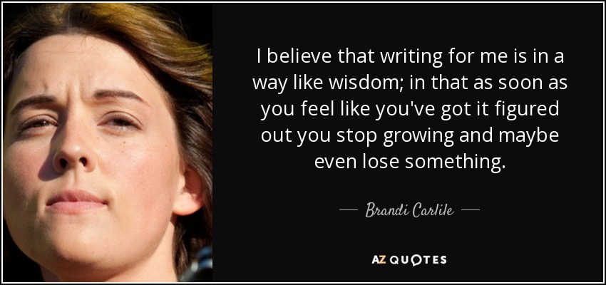 I believe that writing for me is in a way like wisdom; in that as soon as you feel like you've got it figured out you stop growing and maybe even lose something. - Brandi Carlile