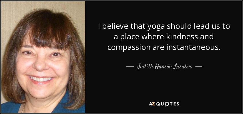 I believe that yoga should lead us to a place where kindness and compassion are instantaneous. - Judith Hanson Lasater