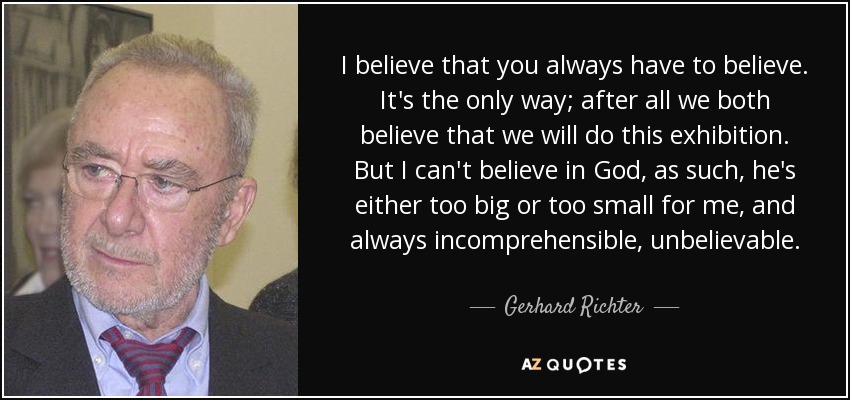 I believe that you always have to believe. It's the only way; after all we both believe that we will do this exhibition. But I can't believe in God, as such, he's either too big or too small for me, and always incomprehensible, unbelievable. - Gerhard Richter