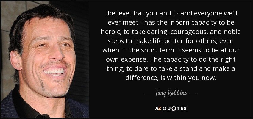 I believe that you and I - and everyone we'll ever meet - has the inborn capacity to be heroic, to take daring, courageous, and noble steps to make life better for others, even when in the short term it seems to be at our own expense. The capacity to do the right thing, to dare to take a stand and make a difference, is within you now. - Tony Robbins