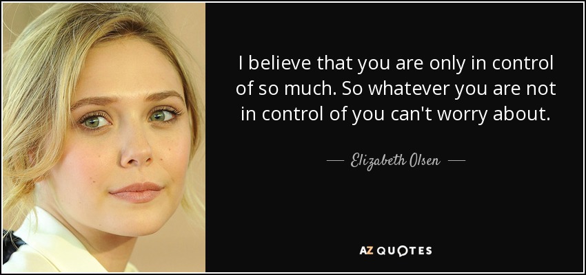 I believe that you are only in control of so much. So whatever you are not in control of you can't worry about. - Elizabeth Olsen