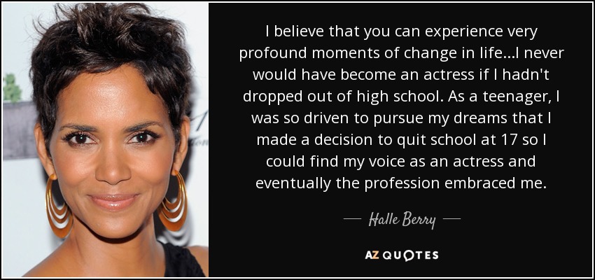 I believe that you can experience very profound moments of change in life...I never would have become an actress if I hadn't dropped out of high school. As a teenager, I was so driven to pursue my dreams that I made a decision to quit school at 17 so I could find my voice as an actress and eventually the profession embraced me. - Halle Berry