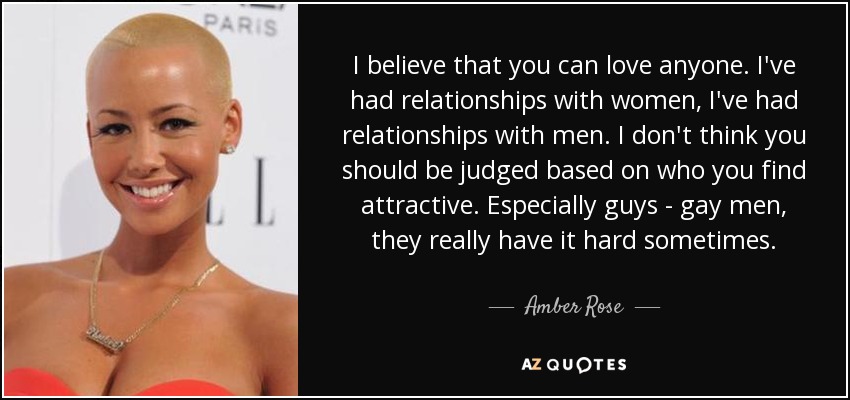 I believe that you can love anyone. I've had relationships with women, I've had relationships with men. I don't think you should be judged based on who you find attractive. Especially guys - gay men, they really have it hard sometimes. - Amber Rose