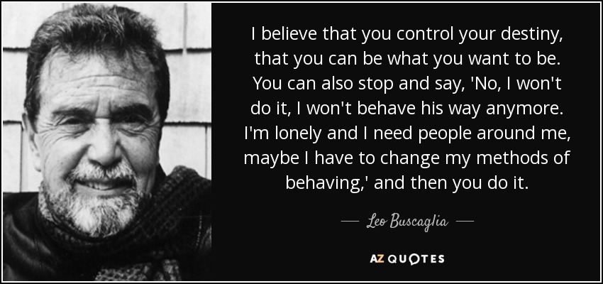 I believe that you control your destiny, that you can be what you want to be. You can also stop and say, 'No, I won't do it, I won't behave his way anymore. I'm lonely and I need people around me, maybe I have to change my methods of behaving,' and then you do it. - Leo Buscaglia