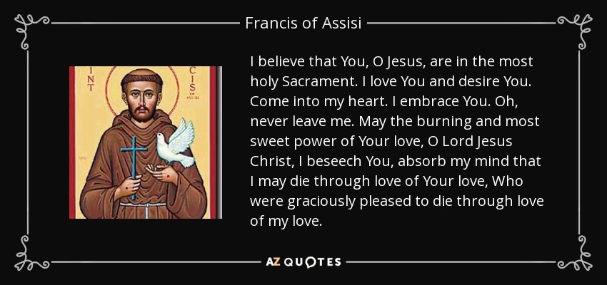 I believe that You, O Jesus, are in the most holy Sacrament. I love You and desire You. Come into my heart. I embrace You. Oh, never leave me. May the burning and most sweet power of Your love, O Lord Jesus Christ, I beseech You, absorb my mind that I may die through love of Your love, Who were graciously pleased to die through love of my love. - Francis of Assisi