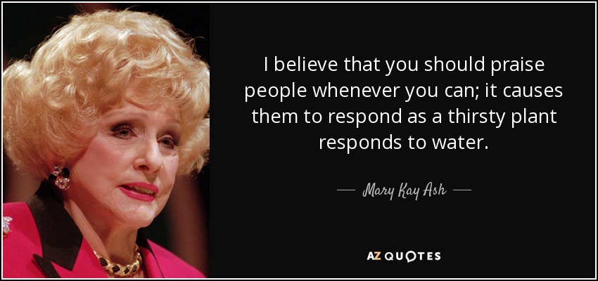 I believe that you should praise people whenever you can; it causes them to respond as a thirsty plant responds to water. - Mary Kay Ash