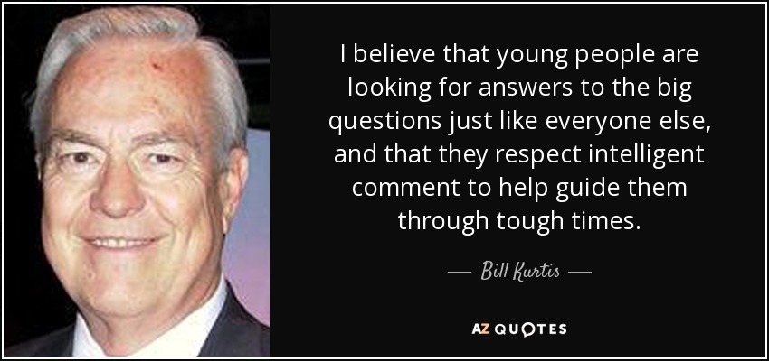 I believe that young people are looking for answers to the big questions just like everyone else, and that they respect intelligent comment to help guide them through tough times. - Bill Kurtis