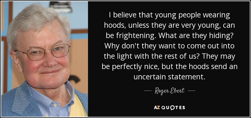 I believe that young people wearing hoods, unless they are very young, can be frightening. What are they hiding? Why don't they want to come out into the light with the rest of us? They may be perfectly nice, but the hoods send an uncertain statement. - Roger Ebert