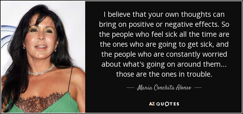 I believe that your own thoughts can bring on positive or negative effects. So the people who feel sick all the time are the ones who are going to get sick, and the people who are constantly worried about what's going on around them... those are the ones in trouble. - Maria Conchita Alonso