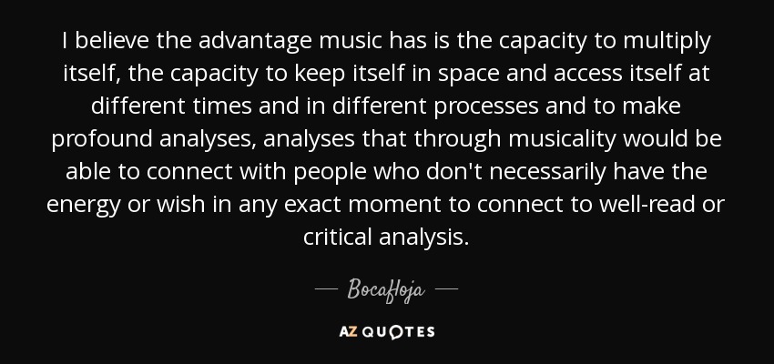 I believe the advantage music has is the capacity to multiply itself, the capacity to keep itself in space and access itself at different times and in different processes and to make profound analyses, analyses that through musicality would be able to connect with people who don't necessarily have the energy or wish in any exact moment to connect to well-read or critical analysis. - Bocafloja