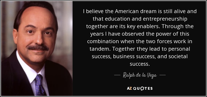 I believe the American dream is still alive and that education and entrepreneurship together are its key enablers. Through the years I have observed the power of this combination when the two forces work in tandem. Together they lead to personal success, business success, and societal success. - Ralph de la Vega