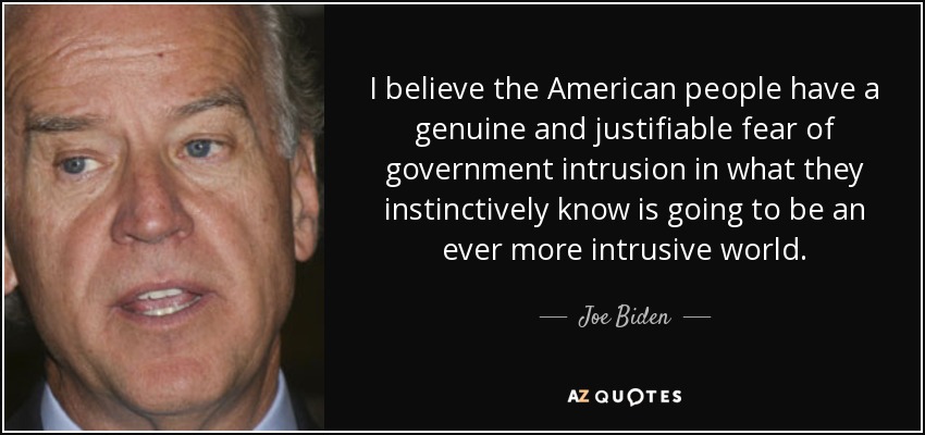 I believe the American people have a genuine and justifiable fear of government intrusion in what they instinctively know is going to be an ever more intrusive world. - Joe Biden