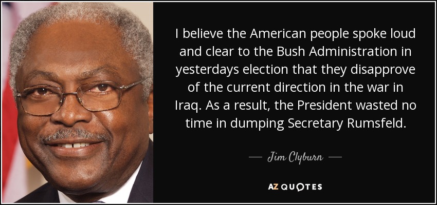 I believe the American people spoke loud and clear to the Bush Administration in yesterdays election that they disapprove of the current direction in the war in Iraq. As a result, the President wasted no time in dumping Secretary Rumsfeld. - Jim Clyburn