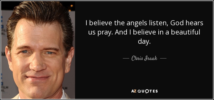 I believe the angels listen, God hears us pray. And I believe in a beautiful day. - Chris Isaak