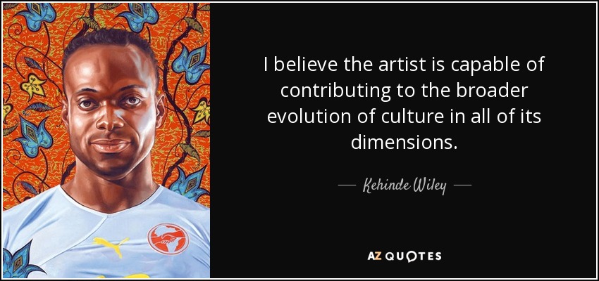 I believe the artist is capable of contributing to the broader evolution of culture in all of its dimensions. - Kehinde Wiley