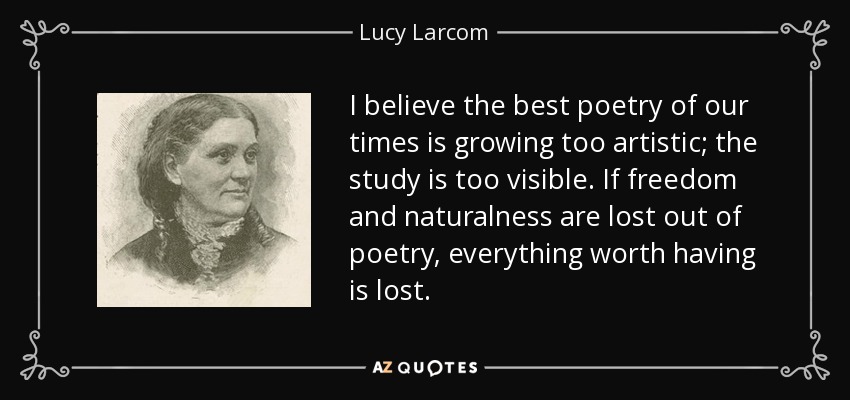 I believe the best poetry of our times is growing too artistic; the study is too visible. If freedom and naturalness are lost out of poetry, everything worth having is lost. - Lucy Larcom