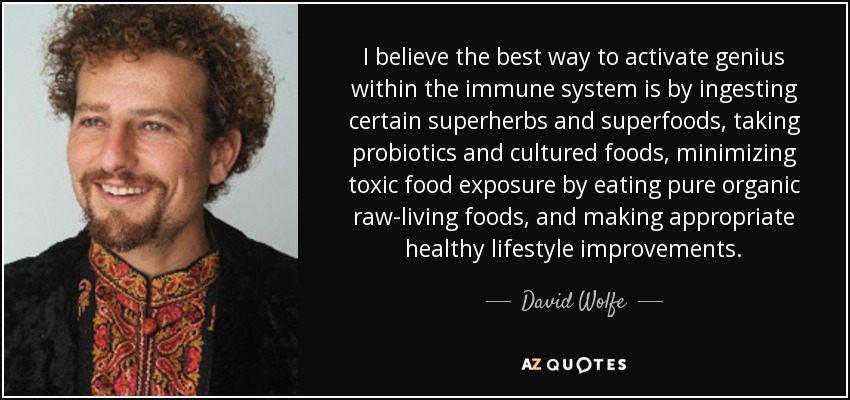 I believe the best way to activate genius within the immune system is by ingesting certain superherbs and superfoods, taking probiotics and cultured foods, minimizing toxic food exposure by eating pure organic raw-living foods, and making appropriate healthy lifestyle improvements. - David Wolfe