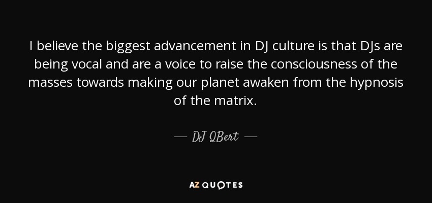 I believe the biggest advancement in DJ culture is that DJs are being vocal and are a voice to raise the consciousness of the masses towards making our planet awaken from the hypnosis of the matrix. - DJ QBert