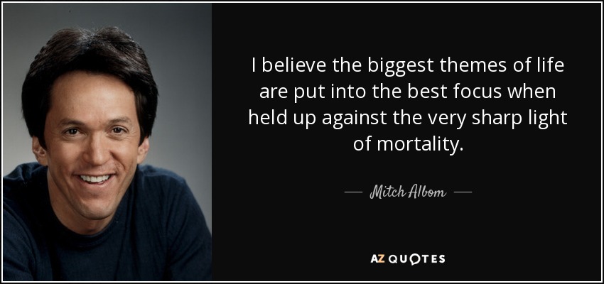I believe the biggest themes of life are put into the best focus when held up against the very sharp light of mortality. - Mitch Albom