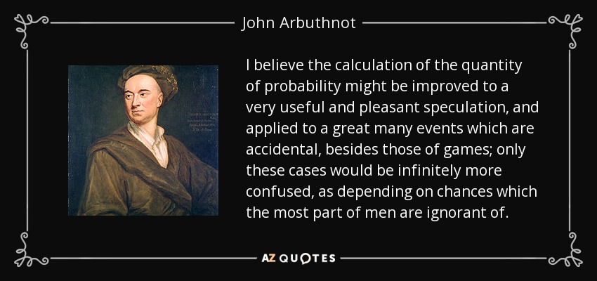 I believe the calculation of the quantity of probability might be improved to a very useful and pleasant speculation, and applied to a great many events which are accidental, besides those of games; only these cases would be infinitely more confused, as depending on chances which the most part of men are ignorant of. - John Arbuthnot