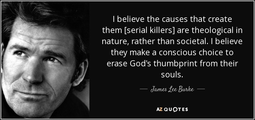 I believe the causes that create them [serial killers] are theological in nature, rather than societal. I believe they make a conscious choice to erase God's thumbprint from their souls. - James Lee Burke