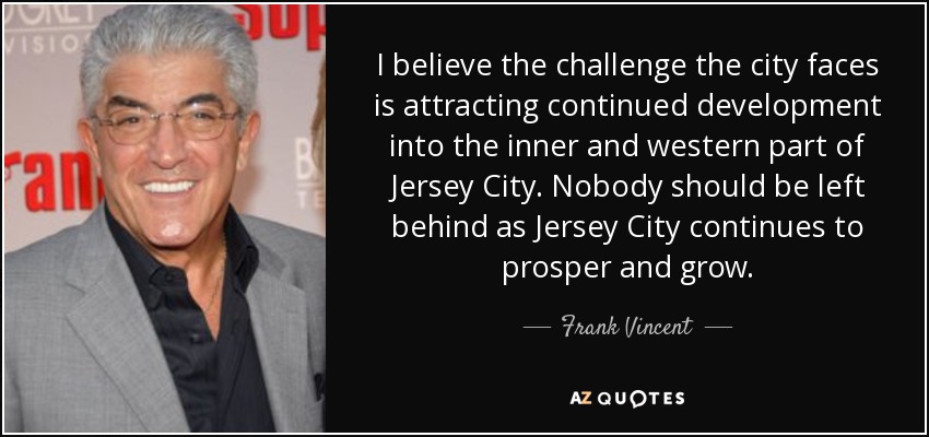 I believe the challenge the city faces is attracting continued development into the inner and western part of Jersey City. Nobody should be left behind as Jersey City continues to prosper and grow. - Frank Vincent