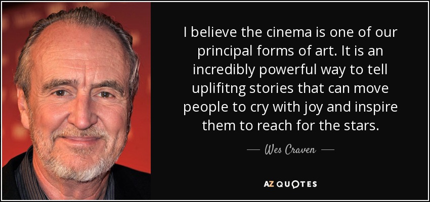 I believe the cinema is one of our principal forms of art. It is an incredibly powerful way to tell uplifitng stories that can move people to cry with joy and inspire them to reach for the stars. - Wes Craven