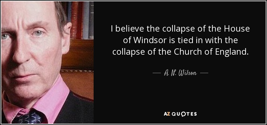 I believe the collapse of the House of Windsor is tied in with the collapse of the Church of England. - A. N. Wilson