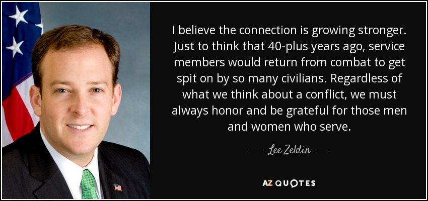 I believe the connection is growing stronger. Just to think that 40-plus years ago, service members would return from combat to get spit on by so many civilians. Regardless of what we think about a conflict, we must always honor and be grateful for those men and women who serve. - Lee Zeldin