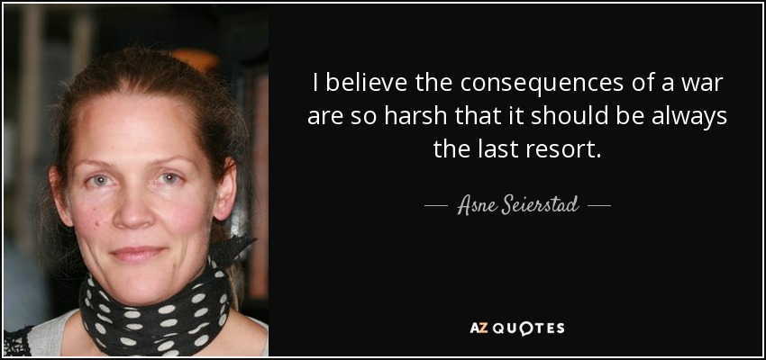 I believe the consequences of a war are so harsh that it should be always the last resort. - Asne Seierstad