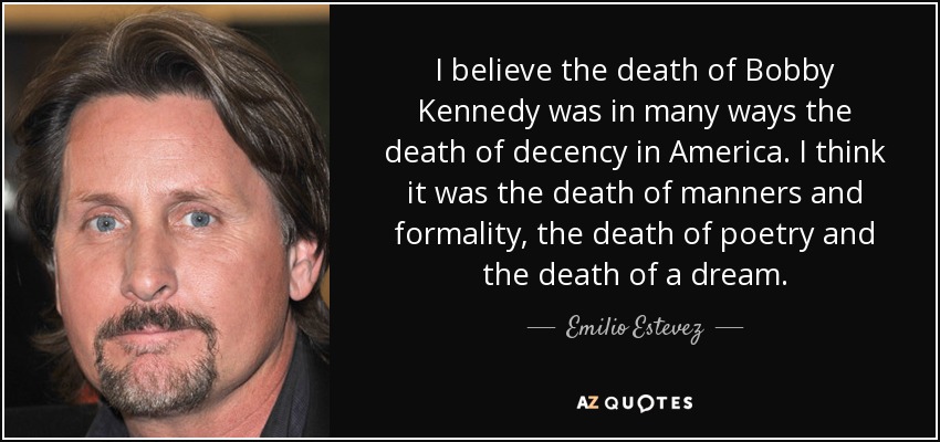 I believe the death of Bobby Kennedy was in many ways the death of decency in America. I think it was the death of manners and formality, the death of poetry and the death of a dream. - Emilio Estevez