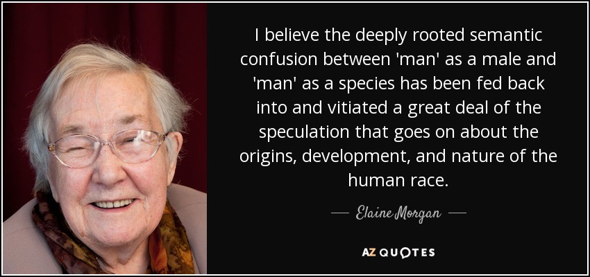 I believe the deeply rooted semantic confusion between 'man' as a male and 'man' as a species has been fed back into and vitiated a great deal of the speculation that goes on about the origins, development, and nature of the human race. - Elaine Morgan