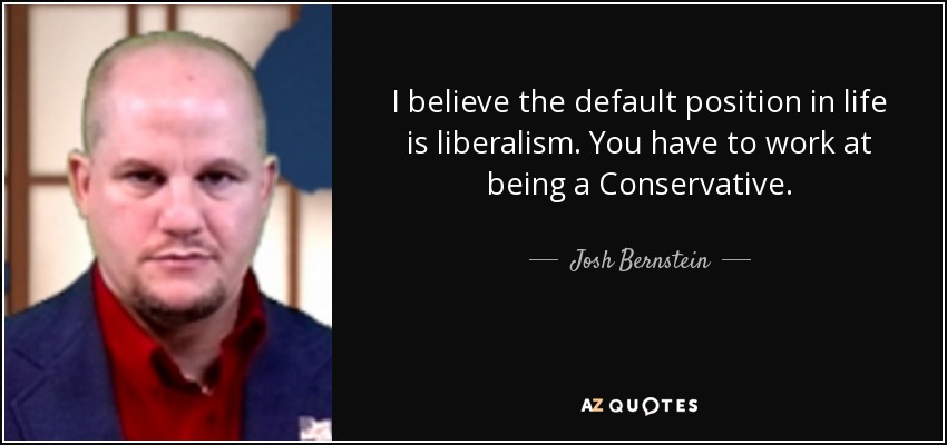 I believe the default position in life is liberalism. You have to work at being a Conservative. - Josh Bernstein