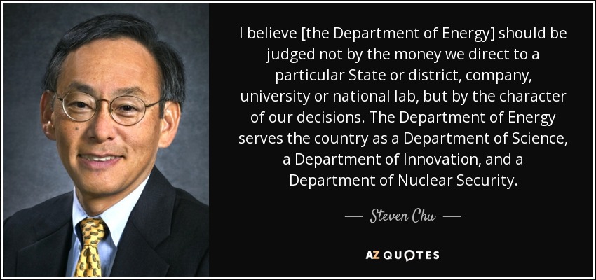 I believe [the Department of Energy] should be judged not by the money we direct to a particular State or district, company, university or national lab, but by the character of our decisions. The Department of Energy serves the country as a Department of Science, a Department of Innovation, and a Department of Nuclear Security. - Steven Chu