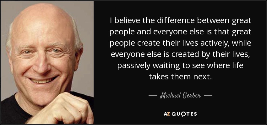 I believe the difference between great people and everyone else is that great people create their lives actively, while everyone else is created by their lives, passively waiting to see where life takes them next. - Michael Gerber