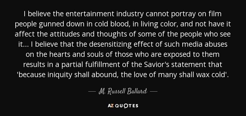 I believe the entertainment industry cannot portray on film people gunned down in cold blood, in living color, and not have it affect the attitudes and thoughts of some of the people who see it... I believe that the desensitizing effect of such media abuses on the hearts and souls of those who are exposed to them results in a partial fulfillment of the Savior's statement that 'because iniquity shall abound, the love of many shall wax cold'. - M. Russell Ballard