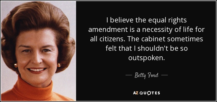 I believe the equal rights amendment is a necessity of life for all citizens. The cabinet sometimes felt that I shouldn't be so outspoken. - Betty Ford