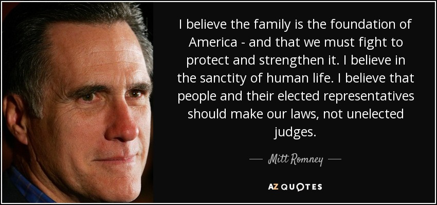 I believe the family is the foundation of America - and that we must fight to protect and strengthen it. I believe in the sanctity of human life. I believe that people and their elected representatives should make our laws, not unelected judges. - Mitt Romney