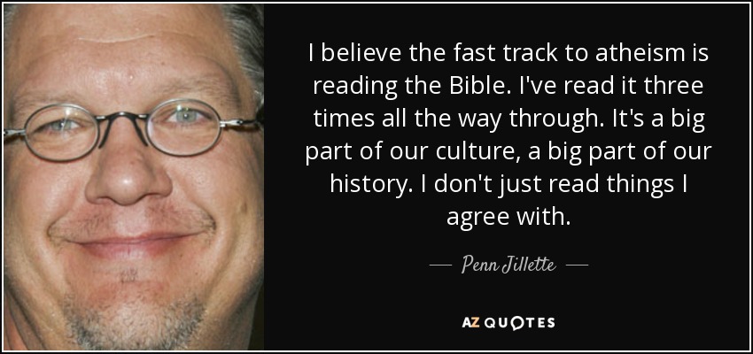 I believe the fast track to atheism is reading the Bible. I've read it three times all the way through. It's a big part of our culture, a big part of our history. I don't just read things I agree with. - Penn Jillette