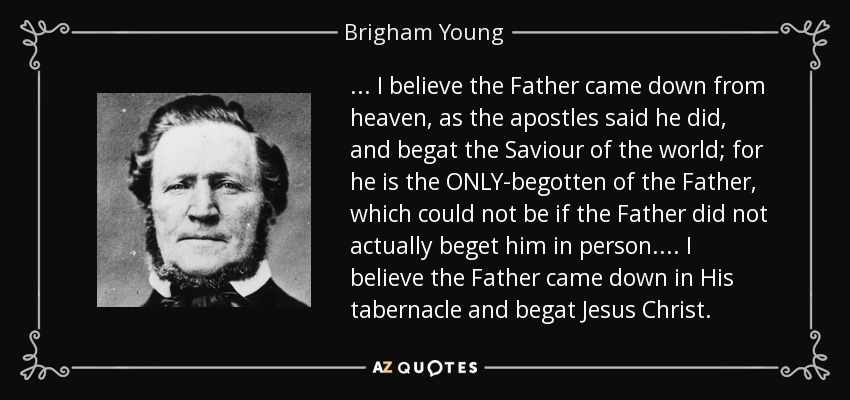 ... I believe the Father came down from heaven, as the apostles said he did, and begat the Saviour of the world; for he is the ONLY-begotten of the Father, which could not be if the Father did not actually beget him in person.... I believe the Father came down in His tabernacle and begat Jesus Christ. - Brigham Young