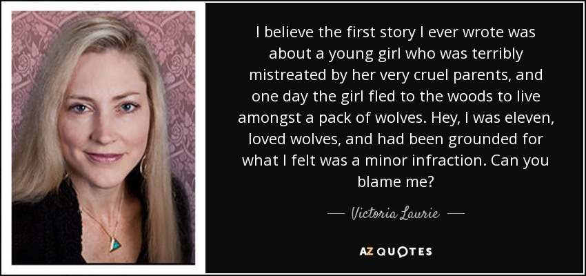 I believe the first story I ever wrote was about a young girl who was terribly mistreated by her very cruel parents, and one day the girl fled to the woods to live amongst a pack of wolves. Hey, I was eleven, loved wolves, and had been grounded for what I felt was a minor infraction. Can you blame me? - Victoria Laurie